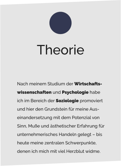 Nach meinem Studium der Wirtschafts- wissenschaften und Psychologie habe  ich im Bereich der Soziologie promoviert  und hier den Grundstein für meine Aus- einandersetzung mit dem Potenzial von  Sinn, Muße und ästhetischer Erfahrung für  unternehmerisches Handeln gelegt – bis  heute meine zentralen Schwerpunkte,  denen ich mich mit viel Herzblut widme.  Theorie