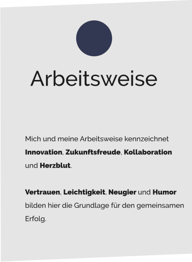 Mich und meine Arbeitsweise kennzeichnet  Innovation, Zukunftsfreude, Kollaboration  und Herzblut.   Vertrauen, Leichtigkeit, Neugier und Humor  bilden hier die Grundlage für den gemeinsamen  Erfolg.   Arbeitsweise