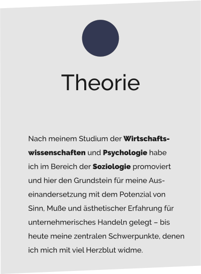 Nach meinem Studium der Wirtschafts- wissenschaften und Psychologie habe  ich im Bereich der Soziologie promoviert  und hier den Grundstein für meine Aus- einandersetzung mit dem Potenzial von  Sinn, Muße und ästhetischer Erfahrung für  unternehmerisches Handeln gelegt – bis  heute meine zentralen Schwerpunkte, denen  ich mich mit viel Herzblut widme. Theorie