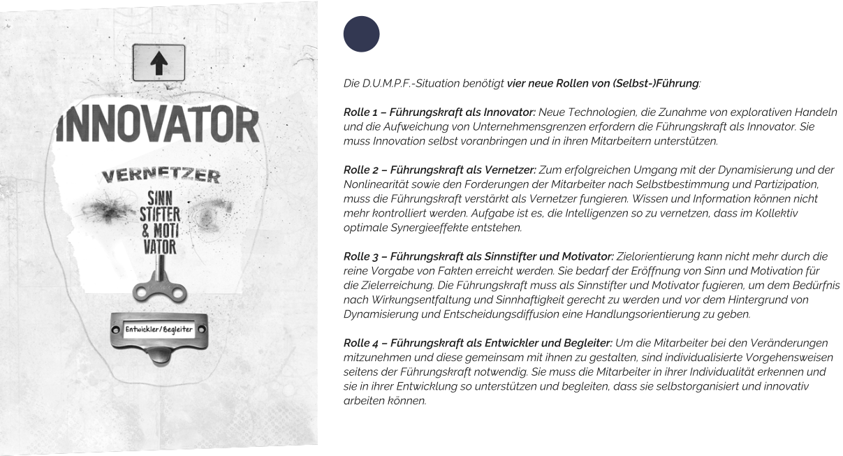 Die D.U.M.P.F.-Situation benötigt vier neue Rollen von (Selbst-)Führung:   Rolle 1 – Führungskraft als Innovator: Neue Technologien, die Zunahme von explorativen Handeln und die Aufweichung von Unternehmensgrenzen erfordern die Führungskraft als Innovator. Sie  muss Innovation selbst voranbringen und in ihren Mitarbeitern unterstützen.  Rolle 2 – Führungskraft als Vernetzer: Zum erfolgreichen Umgang mit der Dynamisierung und der Nonlinearität sowie den Forderungen der Mitarbeiter nach Selbstbestimmung und Partizipation, muss die Führungskraft verstärkt als Vernetzer fungieren. Wissen und Information können nicht  mehr kontrolliert werden. Aufgabe ist es, die Intelligenzen so zu vernetzen, dass im Kollektiv  optimale Synergieeffekte entstehen.  Rolle 3 – Führungskraft als Sinnstifter und Motivator: Zielorientierung kann nicht mehr durch die reine Vorgabe von Fakten erreicht werden. Sie bedarf der Eröffnung von Sinn und Motivation für die Zielerreichung. Die Führungskraft muss als Sinnstifter und Motivator fugieren, um dem Bedürfnis  nach Wirkungsentfaltung und Sinnhaftigkeit gerecht zu werden und vor dem Hintergrund von  Dynamisierung und Entscheidungsdiffusion eine Handlungsorientierung zu geben.  Rolle 4 – Führungskraft als Entwickler und Begleiter: Um die Mitarbeiter bei den Veränderungen  mitzunehmen und diese gemeinsam mit ihnen zu gestalten, sind individualisierte Vorgehensweisen  seitens der Führungskraft notwendig. Sie muss die Mitarbeiter in ihrer Individualität erkennen und  sie in ihrer Entwicklung so unterstützen und begleiten, dass sie selbstorganisiert und innovativ  arbeiten können.